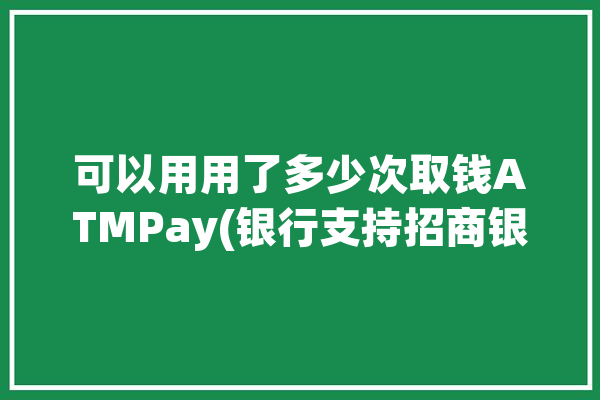 可以用用了多少次取钱ATMPay(银行支持招商银行取钱可以用)「招商银行取款机一次性可以取多少」