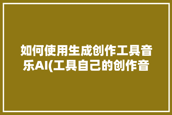 如何使用生成创作工具音乐AI(工具自己的创作音乐创作生成)「ai音乐创作app」