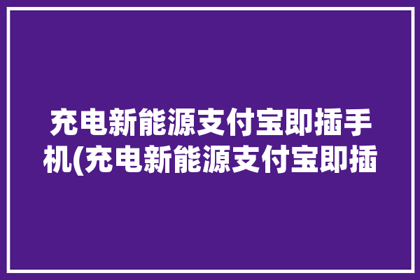 充电新能源支付宝即插手机(充电新能源支付宝即插车主)「支付宝充电桩怎么使用」