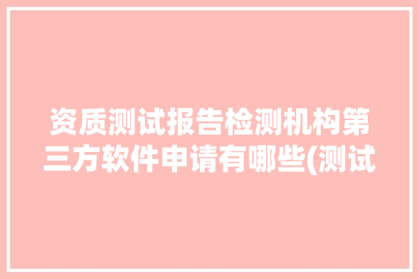 资质测试报告检测机构第三方软件申请有哪些(测试测试报告软件资质专业)