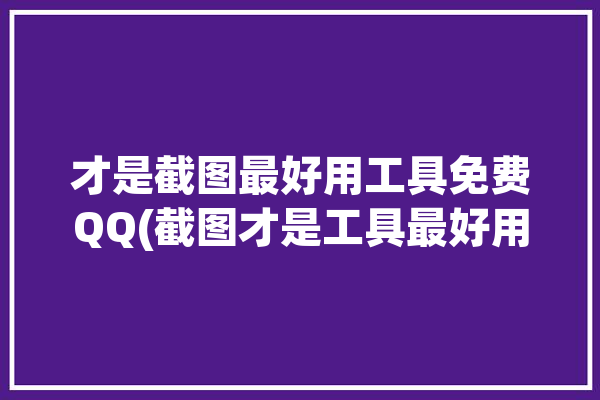 才是截图最好用工具免费QQ(截图才是工具最好用免费)「qq截图王免费版」