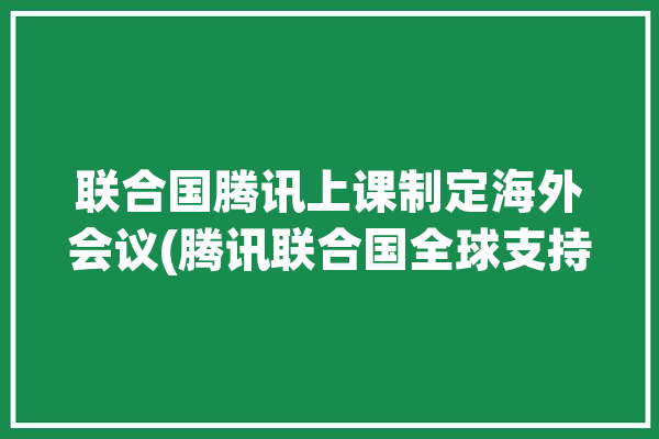 联合国腾讯上课制定海外会议(腾讯联合国全球支持中国日报)