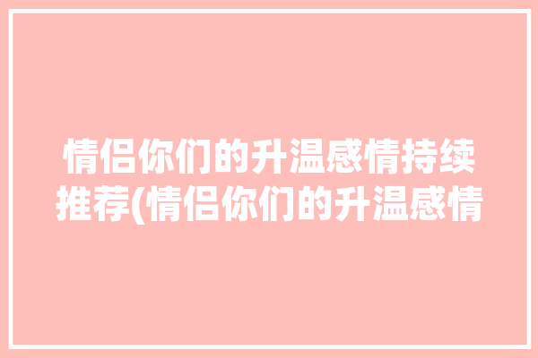 情侣你们的升温感情持续推荐(情侣你们的升温感情持续)「情侣之间升温的情话」