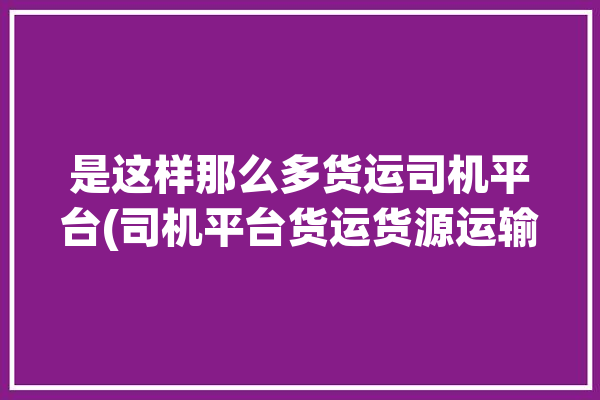 是这样那么多货运司机平台(司机平台货运货源运输)「司机货运平台哪个好」