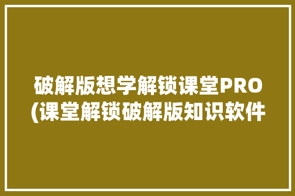 破解版想学解锁课堂PRO(课堂解锁破解版知识软件)「课程破解」