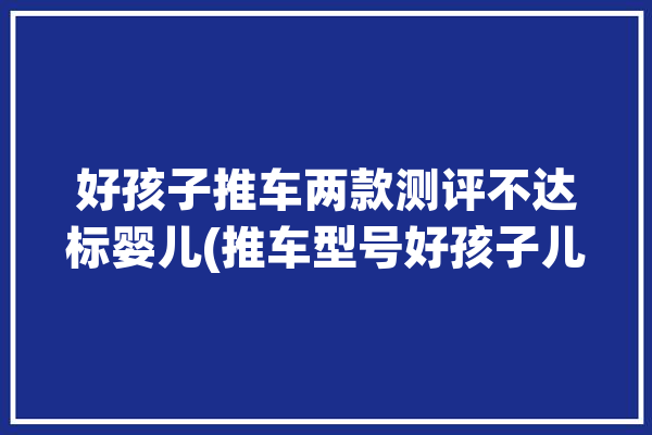 好孩子推车两款测评不达标婴儿(推车型号好孩子儿童两款)「好孩子婴儿推车质量怎么样」