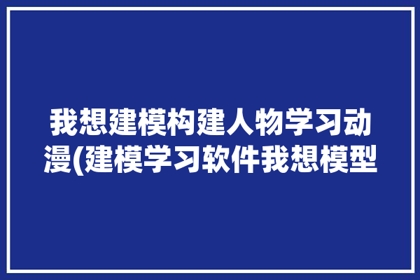 我想建模构建人物学习动漫(建模学习软件我想模型)