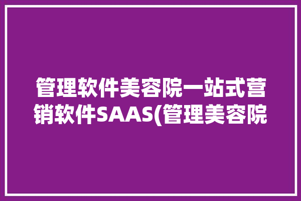 管理软件美容院一站式营销软件SAAS(管理美容院互联网营销数据)「美容院管理软件免费版」