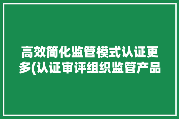 高效简化监管模式认证更多(认证审评组织监管产品)「高效监管原则」