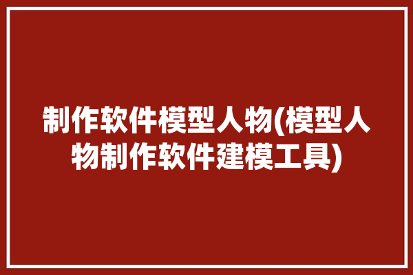 制作软件模型人物(模型人物制作软件建模工具)「制作人物模型的软件」