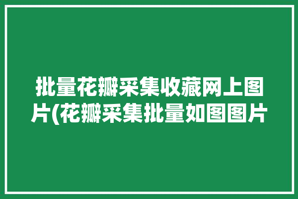 批量花瓣采集收藏网上图片(花瓣采集批量如图图片)「花瓣如何批量采集」