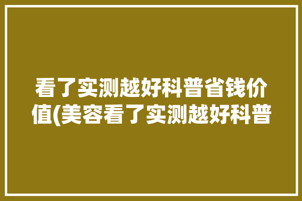 看了实测越好科普省钱价值(美容看了实测越好科普)