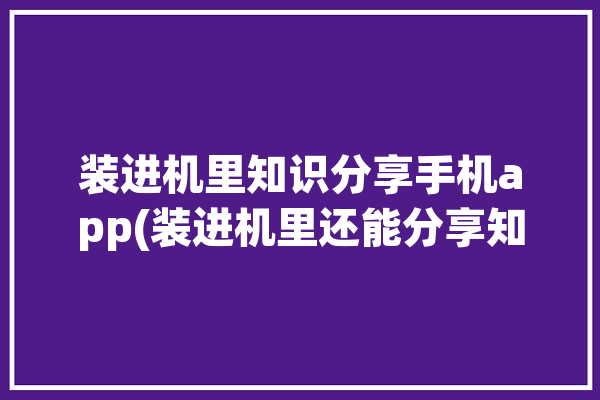 装进机里知识分享手机app(装进机里还能分享知识)「学装在机」