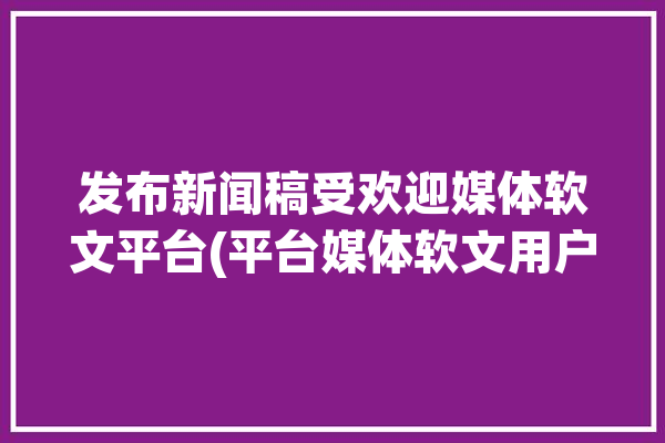 发布新闻稿受欢迎媒体软文平台(平台媒体软文用户发布)「新闻稿发布上软文行平台」