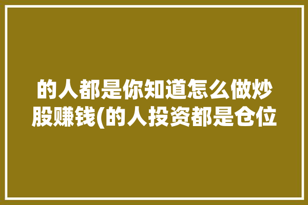 的人都是你知道怎么做炒股赚钱(的人投资都是仓位你知道)「我,一个普通人,怎么炒股才能赚钱?」