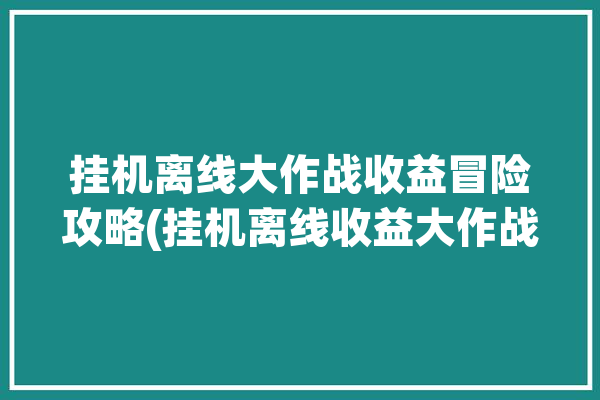 挂机离线大作战收益冒险攻略(挂机离线收益大作战冒险)「离线挂机赚钱」