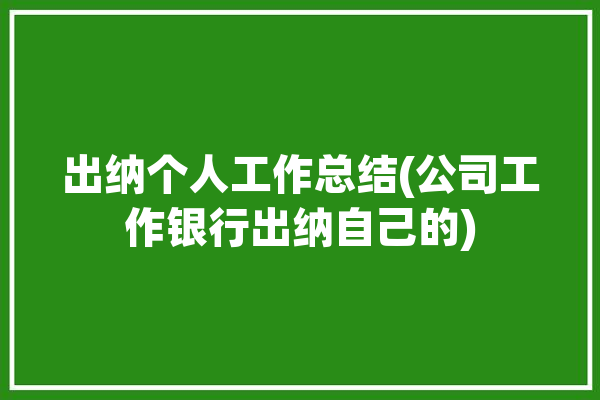 出纳个人工作总结(公司工作银行出纳自己的)「出纳岗位个人工作总结」