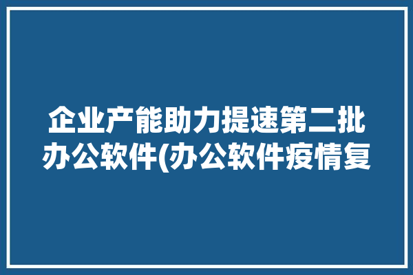 企业产能助力提速第二批办公软件(办公软件疫情复工企业产能)「生产企业办公软件」