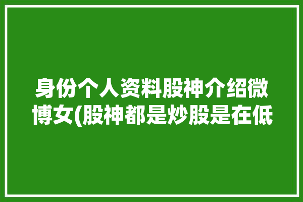 身份个人资料股神介绍微博女(股神都是炒股是在低价)「股神的微博」