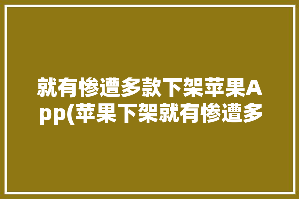 就有惨遭多款下架苹果App(苹果下架就有惨遭多款)