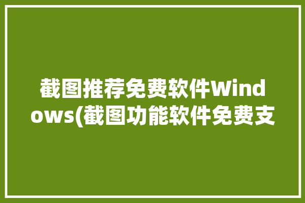 截图推荐免费软件Windows(截图功能软件免费支持)「截屏软件windows」