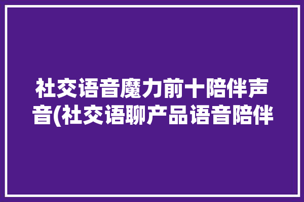 社交语音魔力前十陪伴声音(社交语聊产品语音陪伴)「陪语音聊天的交友软件」