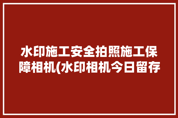 水印施工安全拍照施工保障相机(水印相机今日留存拍照)「施工用水印相机」