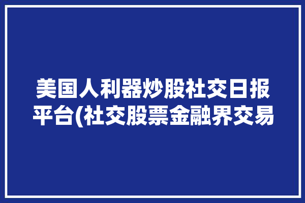 美国人利器炒股社交日报平台(社交股票金融界交易特斯拉)「美国人炒股软件排行榜」