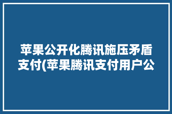 苹果公开化腾讯施压矛盾支付(苹果腾讯支付用户公开化)「腾讯正在拉起苹果支付」