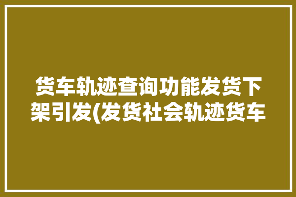 货车轨迹查询功能发货下架引发(发货社会轨迹货车关注)「货车轨迹查询系统」