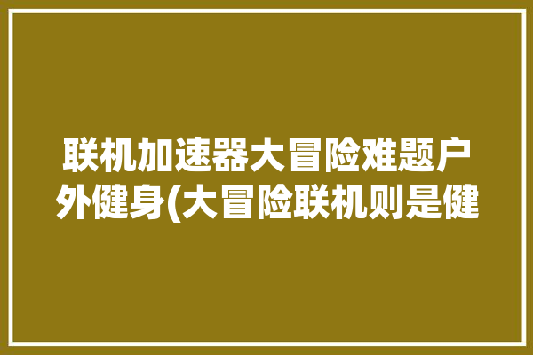 联机加速器大冒险难题户外健身(大冒险联机则是健身加速)「健身大冒险可以联网通关吗」