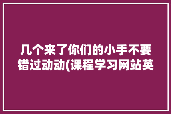 几个来了你们的小手不要错过动动(课程学习网站英语免费)