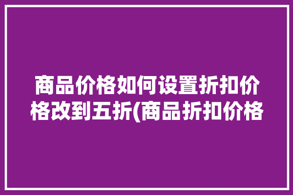 商品价格如何设置折扣价格改到五折(商品折扣价格您的设置)「如何修改折扣商品价格」