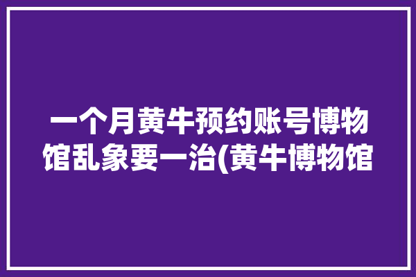 一个月黄牛预约账号博物馆乱象要一治(黄牛博物馆账号预约一个月)