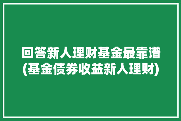 回答新人理财基金最靠谱(基金债券收益新人理财)「新人基金理财投入多少」