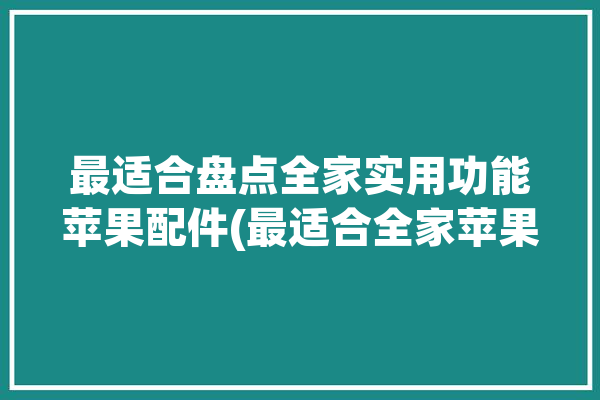 最适合盘点全家实用功能苹果配件(最适合全家苹果盘点配件)