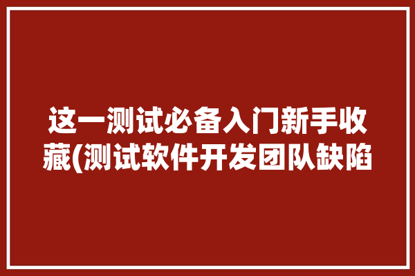 这一测试必备入门新手收藏(测试软件开发团队缺陷)「软件测试团队有哪些角色」