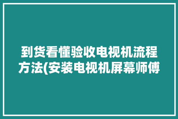 到货看懂验收电视机流程方法(安装电视机屏幕师傅售后)「电视机如何验收」