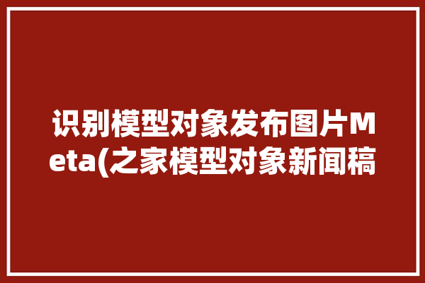 识别模型对象发布图片Meta(之家模型对象新闻稿识别)「模型的识别」