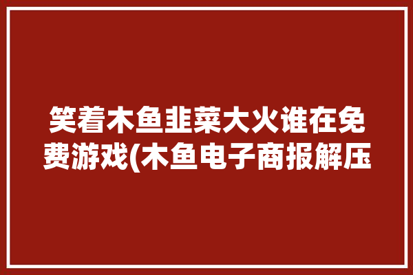 笑着木鱼韭菜大火谁在免费游戏(木鱼电子商报解压社交)