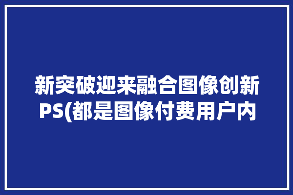 新突破迎来融合图像创新PS(都是图像付费用户内容)「ps 图像融合」