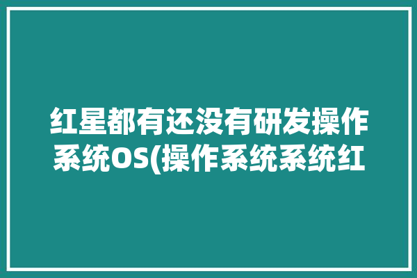 红星都有还没有研发操作系统OS(操作系统系统红星鸿蒙研发)「红星操作系统3.0」