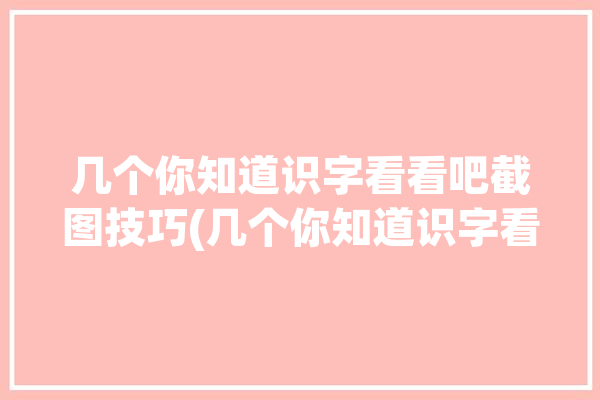 几个你知道识字看看吧截图技巧(几个你知道识字看看吧截图)「看字识图软件」