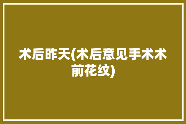 术后昨天(术后意见手术术前花纹)「手术病人术前术后模板」