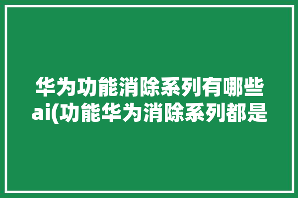 华为功能消除系列有哪些ai(功能华为消除系列都是)