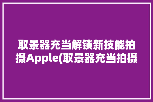 取景器充当解锁新技能拍摄Apple(取景器充当拍摄解锁新技能)「iphone取景器」