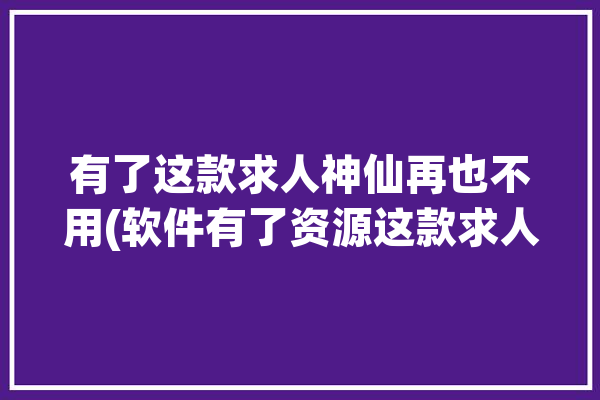 有了这款求人神仙再也不用(软件有了资源这款求人)「求人有用吗」