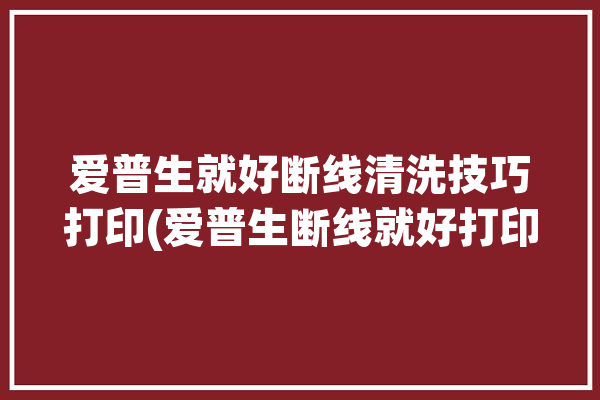 爱普生就好断线清洗技巧打印(爱普生断线就好打印技巧)「爱普生打印机断线怎么解决」