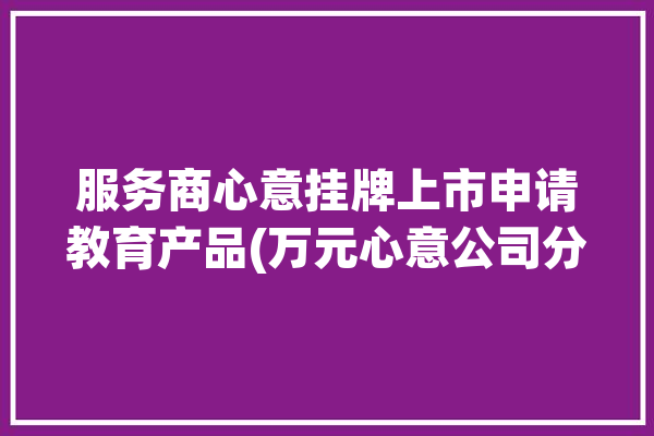 服务商心意挂牌上市申请教育产品(万元心意公司分别为挂牌)「心意服饰有限公司」