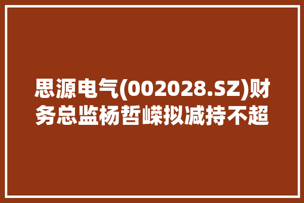 思源电气(002028.SZ)财务总监杨哲嵘拟减持不超2万股